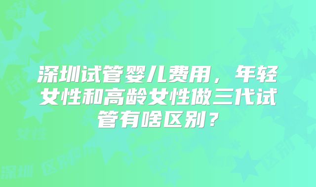 深圳试管婴儿费用，年轻女性和高龄女性做三代试管有啥区别？