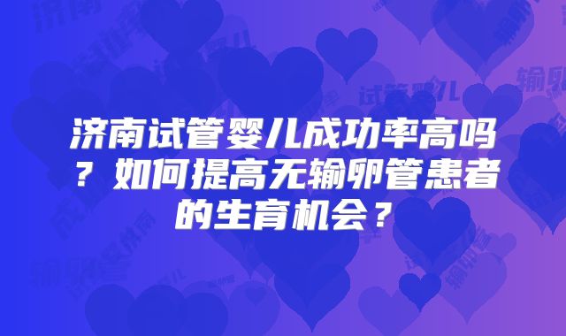 济南试管婴儿成功率高吗？如何提高无输卵管患者的生育机会？
