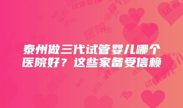 泰州做三代试管婴儿哪个医院好？这些家备受信赖