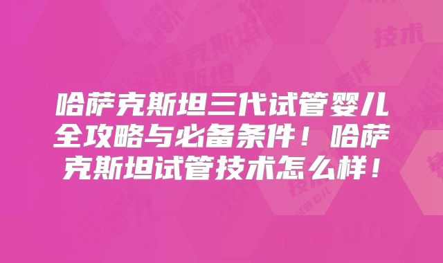 哈萨克斯坦三代试管婴儿全攻略与必备条件!哈萨克斯坦试管技术怎么样!