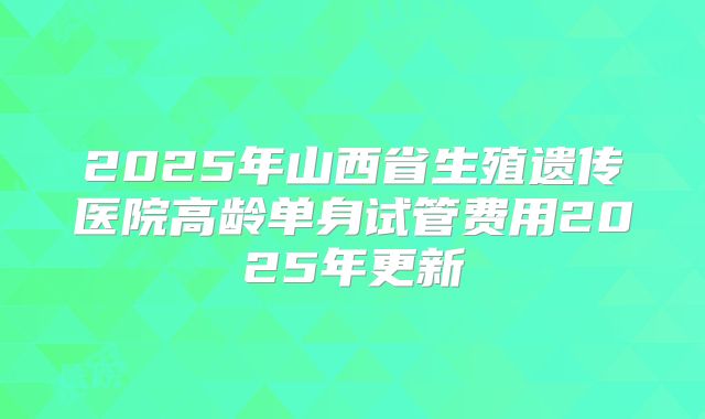 2025年山西省生殖遗传医院高龄单身试管费用2025年更新