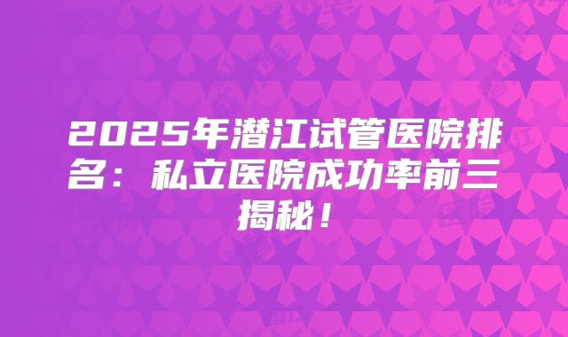 2025年潜江试管医院排名:私立医院成功率前三揭秘!
