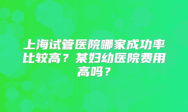 上海试管医院哪家成功率比较高?某妇幼医院费用高吗?