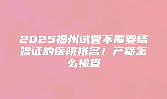 2025福州试管不需要结婚证的医院排名！产筛怎么检查