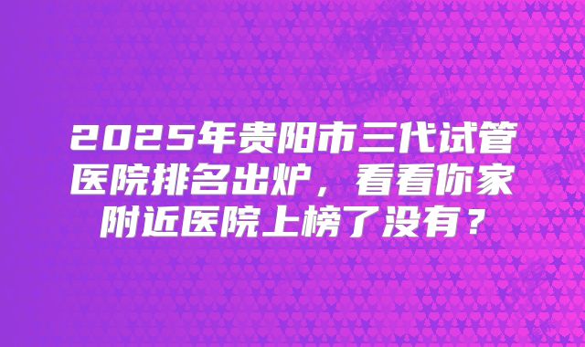2025年贵阳市三代试管医院排名出炉，看看你家附近医院上榜了没有？