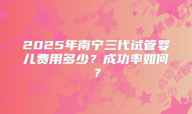 2025年南宁三代试管婴儿费用多少?成功率如何?
