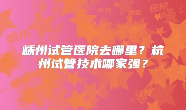 嵊州试管医院去哪里？杭州试管技术哪家强？