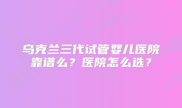 乌克兰三代试管婴儿医院靠谱么?医院怎么选?