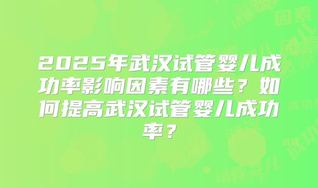 2025年武汉试管婴儿成功率影响因素有哪些?如何提高武汉试管婴儿成功率?