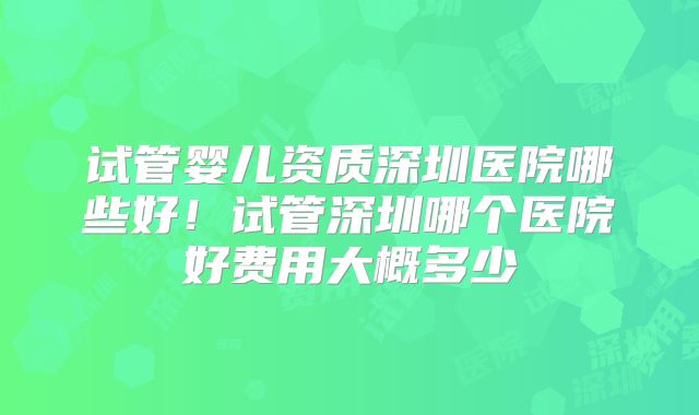 试管婴儿资质深圳医院哪些好!试管深圳哪个医院好费用大概多少