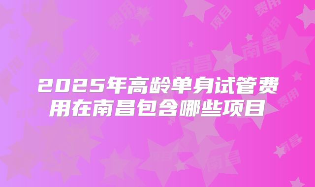2025年高龄单身试管费用在南昌包含哪些项目