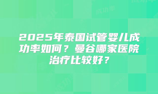 2025年泰国试管婴儿成功率如何?曼谷哪家医院治疗比较好?
