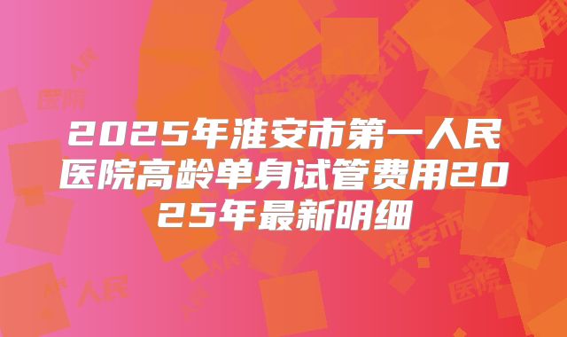 2025年淮安市第一人民医院高龄单身试管费用2025年最新明细