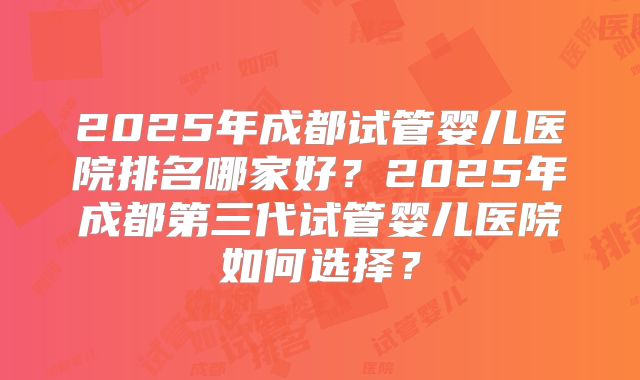 2025年成都试管婴儿医院排名哪家好?2025年成都第三代试管婴儿医院如何选择?
