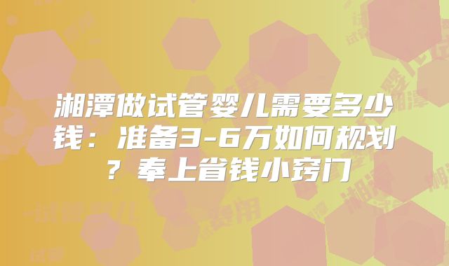 湘潭做试管婴儿需要多少钱：准备3-6万如何规划？奉上省钱小窍门