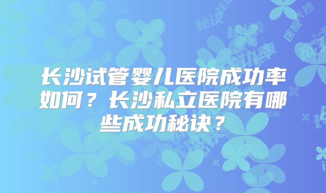 长沙试管婴儿医院成功率如何?长沙私立医院有哪些成功秘诀?