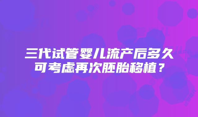 三代试管婴儿流产后多久可考虑再次胚胎移植?