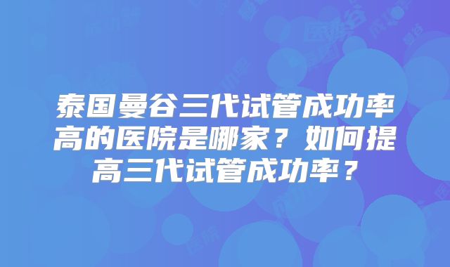 泰国曼谷三代试管成功率高的医院是哪家?如何提高三代试管成功率?