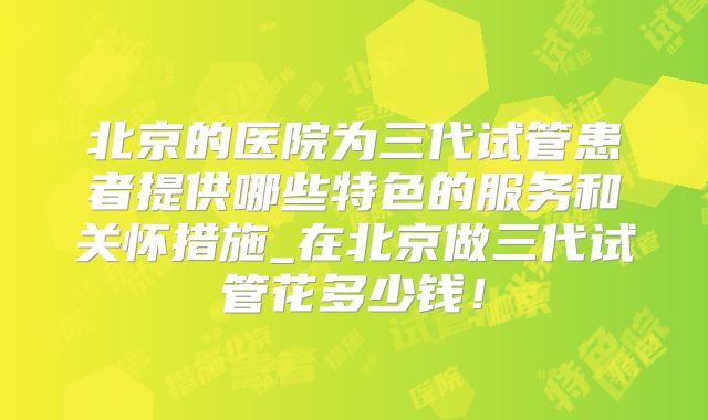 北京的医院为三代试管患者提供哪些特色的服务和关怀措施_在北京做三代试管花多少钱!