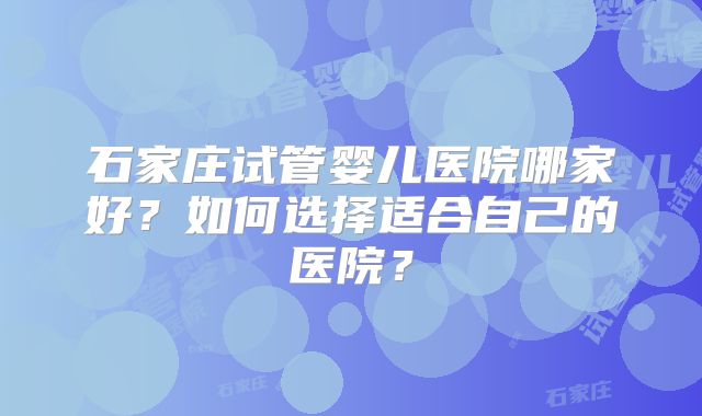 石家庄试管婴儿医院哪家好？如何选择适合自己的医院？