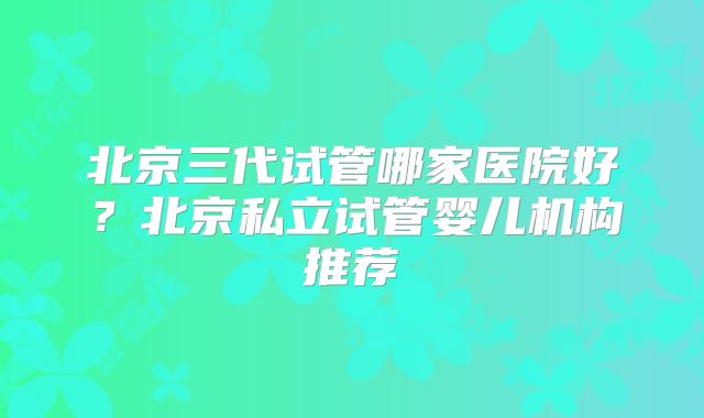 北京三代试管哪家医院好?北京私立试管婴儿机构推荐