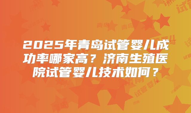 2025年青岛试管婴儿成功率哪家高?济南生殖医院试管婴儿技术如何?