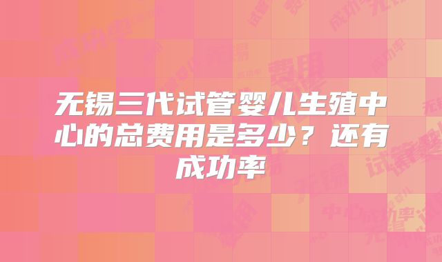 无锡三代试管婴儿生殖中心的总费用是多少?还有成功率