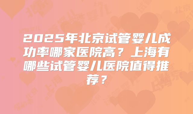 2025年北京试管婴儿成功率哪家医院高?上海有哪些试管婴儿医院值得推荐?
