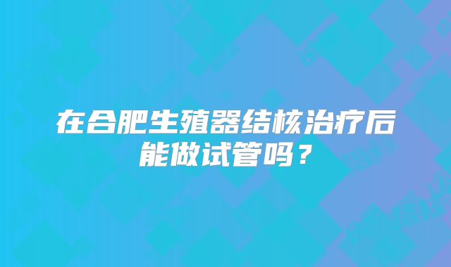 在合肥生殖器结核治疗后能做试管吗?