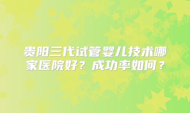 贵阳三代试管婴儿技术哪家医院好？成功率如何？