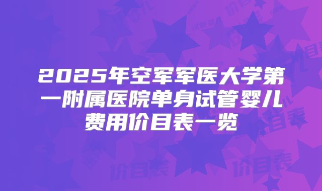 2025年空军军医大学第一附属医院单身试管婴儿费用价目表一览