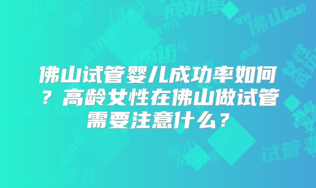 佛山试管婴儿成功率如何?高龄女性在佛山做试管需要注意什么?