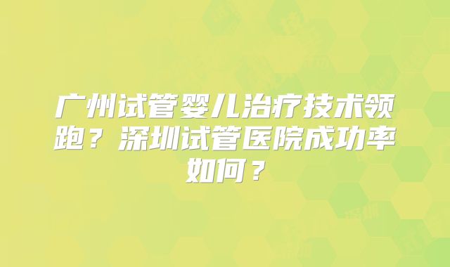 广州试管婴儿治疗技术领跑？深圳试管医院成功率如何？