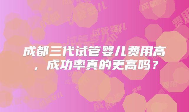 成都三代试管婴儿费用高,成功率真的更高吗?