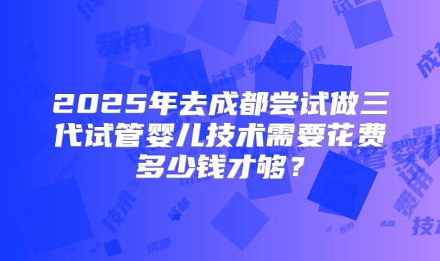 2025年去成都尝试做三代试管婴儿技术需要花费多少钱才够？