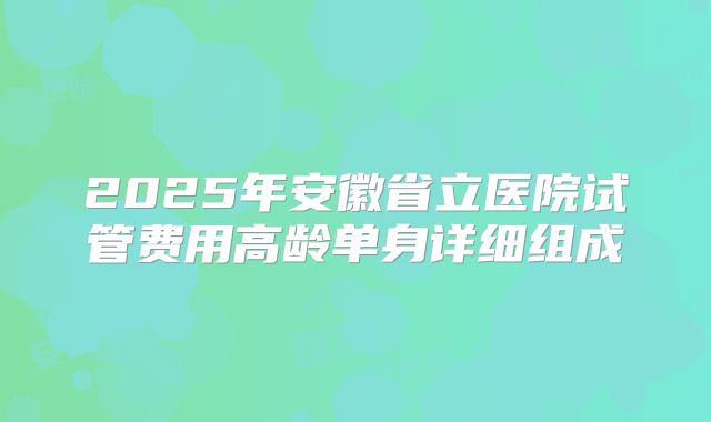 2025年安徽省立医院试管费用高龄单身详细组成