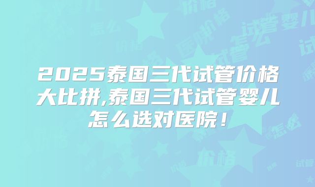 2025泰国三代试管价格大比拼,泰国三代试管婴儿怎么选对医院！