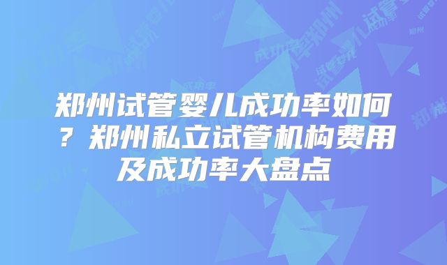 郑州试管婴儿成功率如何？郑州私立试管机构费用及成功率大盘点