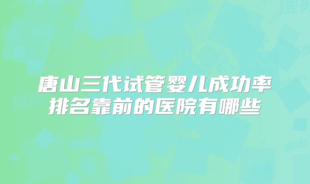 唐山三代试管婴儿成功率排名靠前的医院有哪些