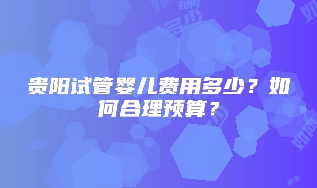 贵阳试管婴儿费用多少？如何合理预算？