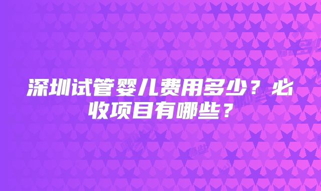 深圳试管婴儿费用多少？必收项目有哪些？