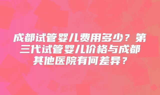 成都试管婴儿费用多少？第三代试管婴儿价格与成都其他医院有何差异？