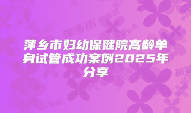萍乡市妇幼保健院高龄单身试管成功案例2025年分享