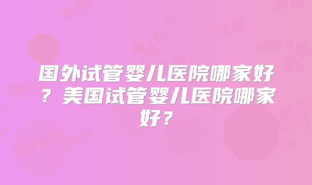 国外试管婴儿医院哪家好？美国试管婴儿医院哪家好？