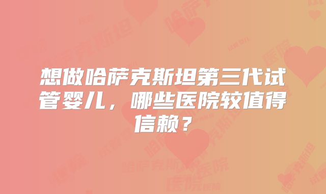 想做哈萨克斯坦第三代试管婴儿，哪些医院较值得信赖？