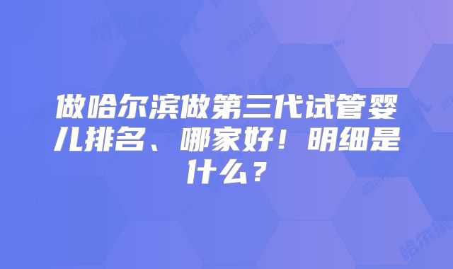 做哈尔滨做第三代试管婴儿排名、哪家好！明细是什么？