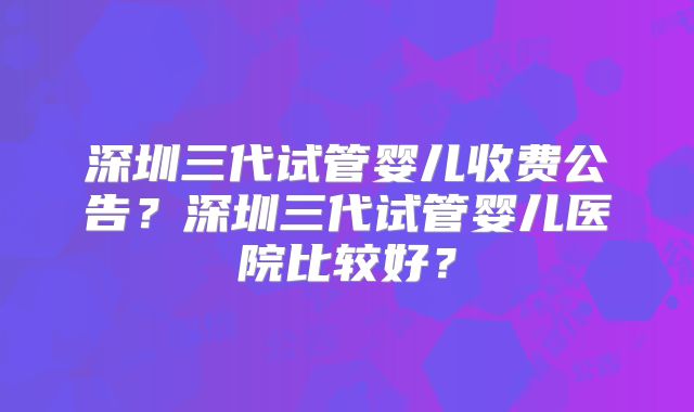 深圳三代试管婴儿收费公告？深圳三代试管婴儿医院比较好？