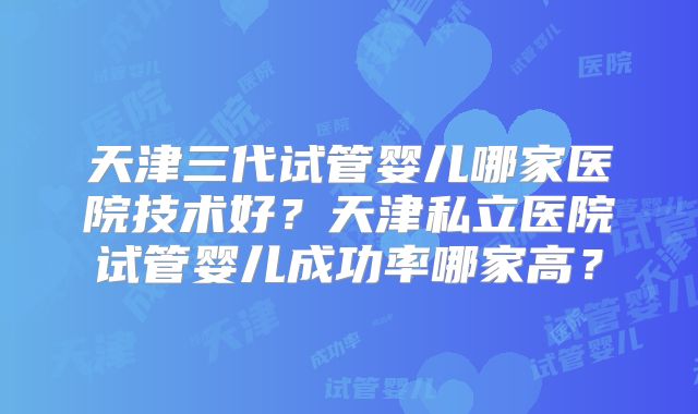 天津三代试管婴儿哪家医院技术好?天津私立医院试管婴儿成功率哪家高?