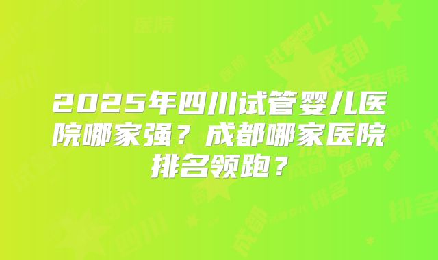 2025年四川试管婴儿医院哪家强？成都哪家医院排名领跑？