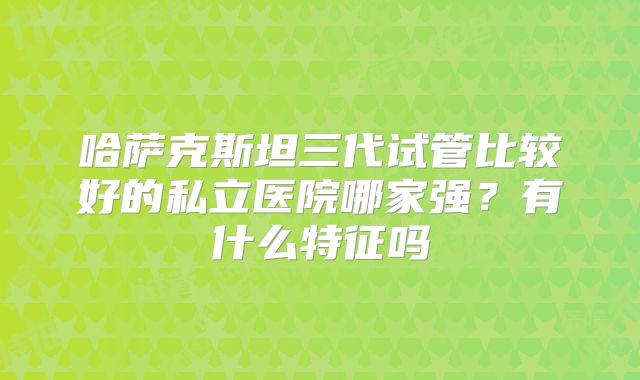 哈萨克斯坦三代试管比较好的私立医院哪家强?有什么特征吗